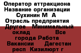 Оператор аттракциона › Название организации ­ Сухинин М .А. › Отрасль предприятия ­ Другое › Минимальный оклад ­ 30 000 - Все города Работа » Вакансии   . Дагестан респ.,Кизилюрт г.